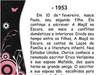 Em 10 de fevereiro, nasce
Paulo, seu segundo filho. Ela
continua a escrever A Maçã no
Escuro, em meio a conflitos
domésticos e interiores. Divide seu
tempo entre os filhos, A Maçã no
Escuro, os contos de Laços de
Família e a literatura infantil. Nos
Estados Unidos, Clarice conhece o
renomado escritor Erico Veríssimo
e sua esposa Mafalda, dos quais
torna-se grande amiga. O escritor
e sua esposa são escolhidos para
 