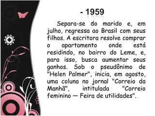 Separa-se do marido e, em
julho, regressa ao Brasil com seus
filhos. A escritora resolve comprar
o     apartamento      onde     está
residindo, no bairro do Leme, e,
para isso, busca aumentar seus
ganhos. Sob o pseudônimo de
"Helen Palmer", inicia, em agosto,
uma coluna no jornal "Correio da
Manhã",      intitulada     "Correio
feminino — Feira de utilidades".
 