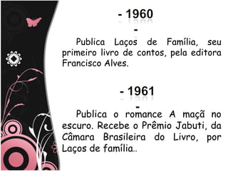 Publica Laços de Família, seu
primeiro livro de contos, pela editora
Francisco Alves.




   Publica o romance A maçã no
escuro. Recebe o Prêmio Jabuti, da
Câmara Brasileira do Livro, por
Laços de família..
 
