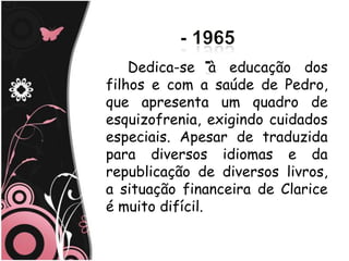 Dedica-se à educação dos
filhos e com a saúde de Pedro,
que apresenta um quadro de
esquizofrenia, exigindo cuidados
especiais. Apesar de traduzida
para diversos idiomas e da
republicação de diversos livros,
a situação financeira de Clarice
é muito difícil.
 