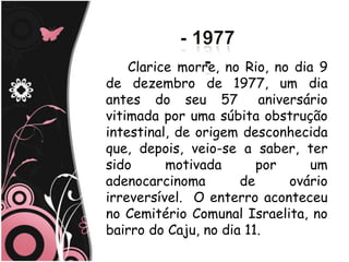 Clarice morre, no Rio, no dia 9
de dezembro de 1977, um dia
antes do seu 57          aniversário
vitimada por uma súbita obstrução
intestinal, de origem desconhecida
que, depois, veio-se a saber, ter
sido      motivada       por     um
adenocarcinoma        de      ovário
irreversível. O enterro aconteceu
no Cemitério Comunal Israelita, no
bairro do Caju, no dia 11.
 