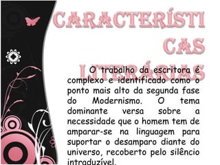 O trabalho da escritora é
complexo e identificado como o
ponto mais alto da segunda fase
do    Modernismo.     O     tema
dominante     versa   sobre     a
necessidade que o homem tem de
amparar-se na linguagem para
suportar o desamparo diante do
universo, recoberto pelo silêncio
 