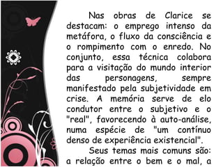 Nas obras de Clarice se
destacam: o emprego intenso da
metáfora, o fluxo da consciência e
o rompimento com o enredo. No
conjunto, essa técnica colabora
para a visitação do mundo interior
das       personagens,      sempre
manifestado pela subjetividade em
crise. A memória serve de elo
condutor entre o subjetivo e o
"real", favorecendo à auto-análise,
numa espécie de "um contínuo
denso de experiência existencial".
      Seus temas mais comuns são:
a relação entre o bem e o mal, a
 