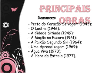 Romances:
- Perto do Coração Selvagem (1943);
- O Lustre (1946);
- A Cidade Sitiada (1949);
- A Mação no Escuro (1961);
- A Paixão Segundo GH (1964);
- Uma Aprendizagem (1969);
- Água Viva (1973);
- A Hora da Estrela (1977).
 
