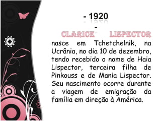 nasce em Tchetchelnik, na
Ucrânia, no dia 10 de dezembro,
tendo recebido o nome de Haia
Lispector, terceira filha de
Pinkouss e de Mania Lispector.
Seu nascimento ocorre durante
a viagem de emigração da
família em direção à América.
 
