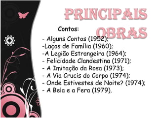 Contos:
- Alguns Contos (1952);
-Laços de Família (1960);
-A Legião Estrangeira (1964);
- Felicidade Clandestina (1971);
- A Imitação da Rosa (1973);
- A Via Crucis do Corpo (1974);
- Onde Estivestes de Noite? (1974);
- A Bela e a Fera (1979).
 