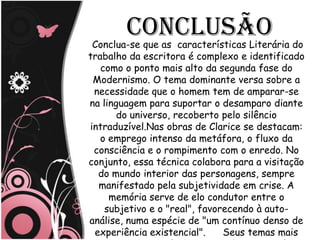 Conclusão
 Conclua-se que as características Literária do
trabalho da escritora é complexo e identificado
   como o ponto mais alto da segunda fase do
 Modernismo. O tema dominante versa sobre a
 necessidade que o homem tem de amparar-se
na linguagem para suportar o desamparo diante
       do universo, recoberto pelo silêncio
intraduzível.Nas obras de Clarice se destacam:
   o emprego intenso da metáfora, o fluxo da
 consciência e o rompimento com o enredo. No
conjunto, essa técnica colabora para a visitação
  do mundo interior das personagens, sempre
  manifestado pela subjetividade em crise. A
     memória serve de elo condutor entre o
    subjetivo e o "real", favorecendo à auto-
análise, numa espécie de "um contínuo denso de
 experiência existencial".     Seus temas mais
 