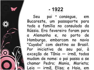 Seu     pai   consegue,   em
Bucareste, um passaporte para
toda a família no consulado da
Rússia. Era fevereiro foram para
a Alemanha e, no porto de
Hamburgo, embarcam no navio
"Cuyaba" com destino ao Brasil.
Por iniciativa de seu pai, à
exceção de Tânia — irmã, todos
mudam de nome: o pai passa a se
chamar Pedro; Mania, Marieta;
Leia — irmã, Elisa; e Haia, em
 