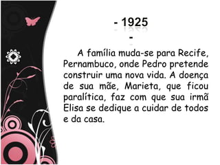 A família muda-se para Recife,
Pernambuco, onde Pedro pretende
construir uma nova vida. A doença
de sua mãe, Marieta, que ficou
paralítica, faz com que sua irmã
Elisa se dedique a cuidar de todos
e da casa.
 