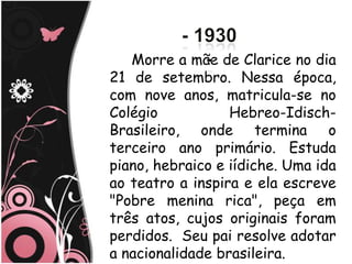 Morre a mãe de Clarice no dia
21 de setembro. Nessa época,
com nove anos, matricula-se no
Colégio           Hebreo-Idisch-
Brasileiro, onde termina o
terceiro ano primário. Estuda
piano, hebraico e iídiche. Uma ida
ao teatro a inspira e ela escreve
"Pobre menina rica", peça em
três atos, cujos originais foram
perdidos. Seu pai resolve adotar
a nacionalidade brasileira.
 