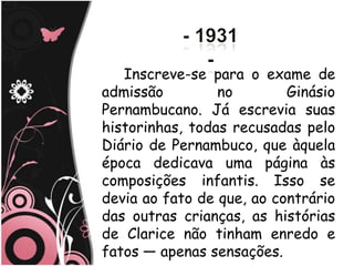Inscreve-se para o exame de
admissão         no        Ginásio
Pernambucano. Já escrevia suas
historinhas, todas recusadas pelo
Diário de Pernambuco, que àquela
época dedicava uma página às
composições infantis. Isso se
devia ao fato de que, ao contrário
das outras crianças, as histórias
de Clarice não tinham enredo e
fatos — apenas sensações.
 