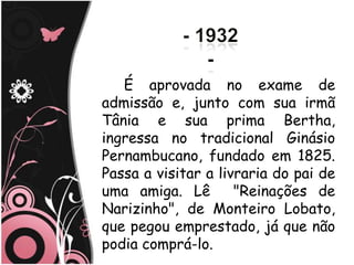 É aprovada no exame de
admissão e, junto com sua irmã
Tânia e sua prima Bertha,
ingressa no tradicional Ginásio
Pernambucano, fundado em 1825.
Passa a visitar a livraria do pai de
uma amiga. Lê        "Reinações de
Narizinho", de Monteiro Lobato,
que pegou emprestado, já que não
podia comprá-lo.
 
