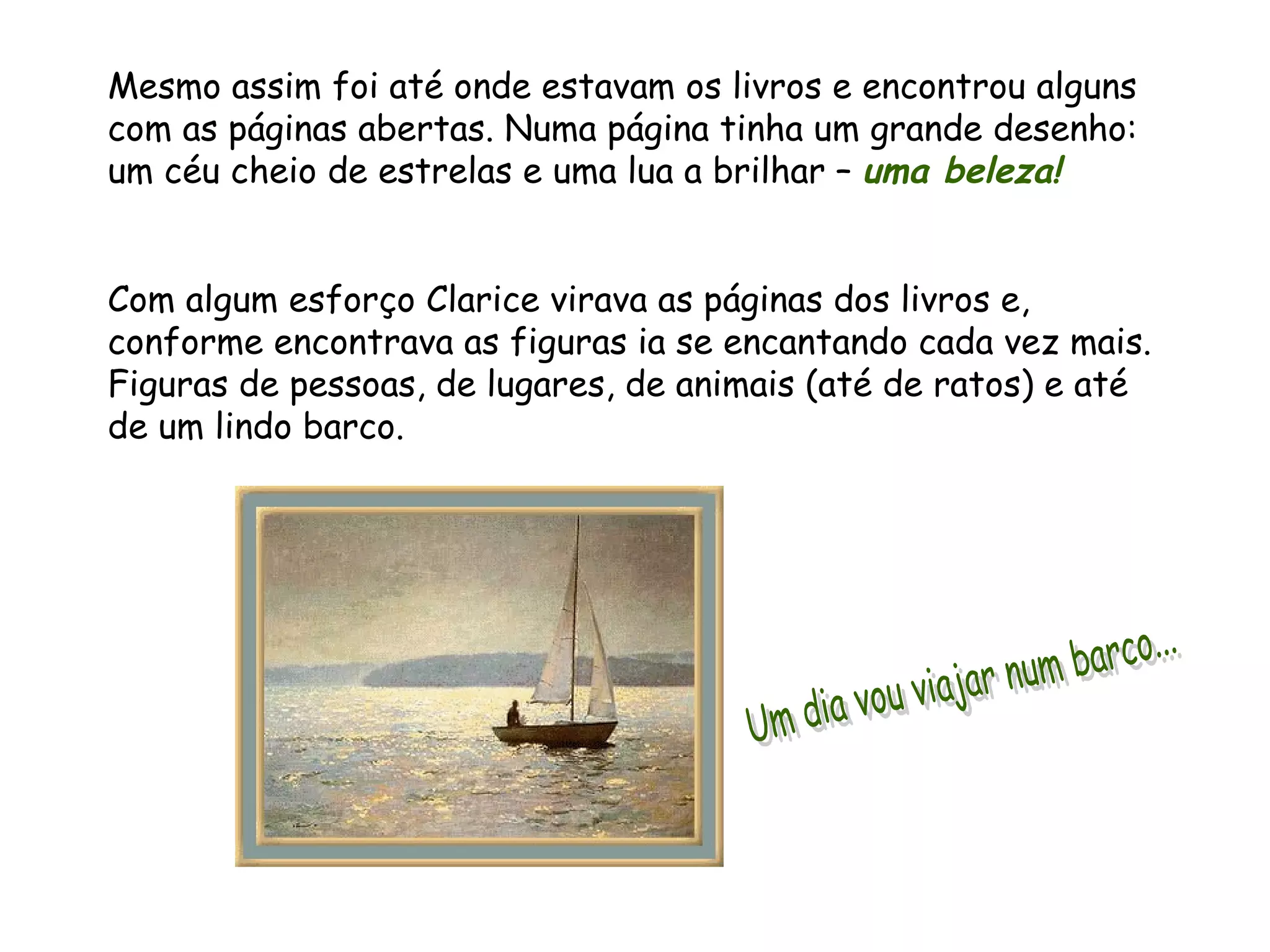 Mesmo assim foi até onde estavam os livros e encontrou alguns com as páginas abertas. Numa página tinha um grande desenho: um céu cheio de estrelas e uma lua a brilhar – uma beleza! Com algum esforço Clarice virava as páginas dos livros e, conforme encontrava as figuras ia se encantando cada vez mais. Figuras de pessoas, de lugares, de animais (até de ratos) e até de um lindo barco. Um dia vou viajar num barco...