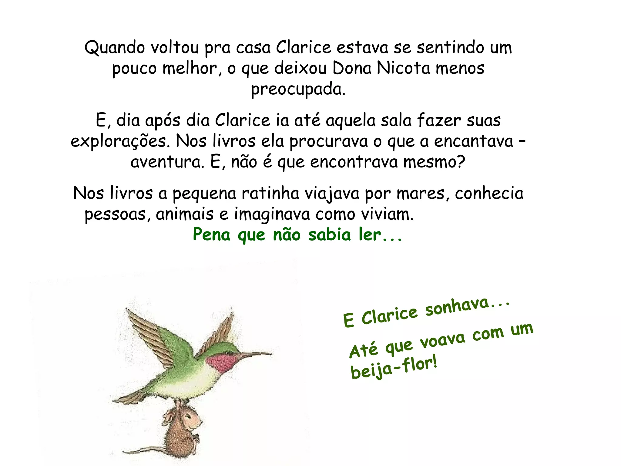 Quando voltou pra casa Clarice estava se sentindo um pouco melhor, o que deixou Dona Nicota menos preocupada. E, dia após dia Clarice ia até aquela sala fazer suas explorações. Nos livros ela procurava o que a encantava – aventura. E, não é que encontrava mesmo? Nos livros a pequena ratinha viajava por mares, conhecia pessoas, animais e imaginava como viviam. Pena que não sabia ler... E Clarice sonhava... Até que voava com um beija-flor!