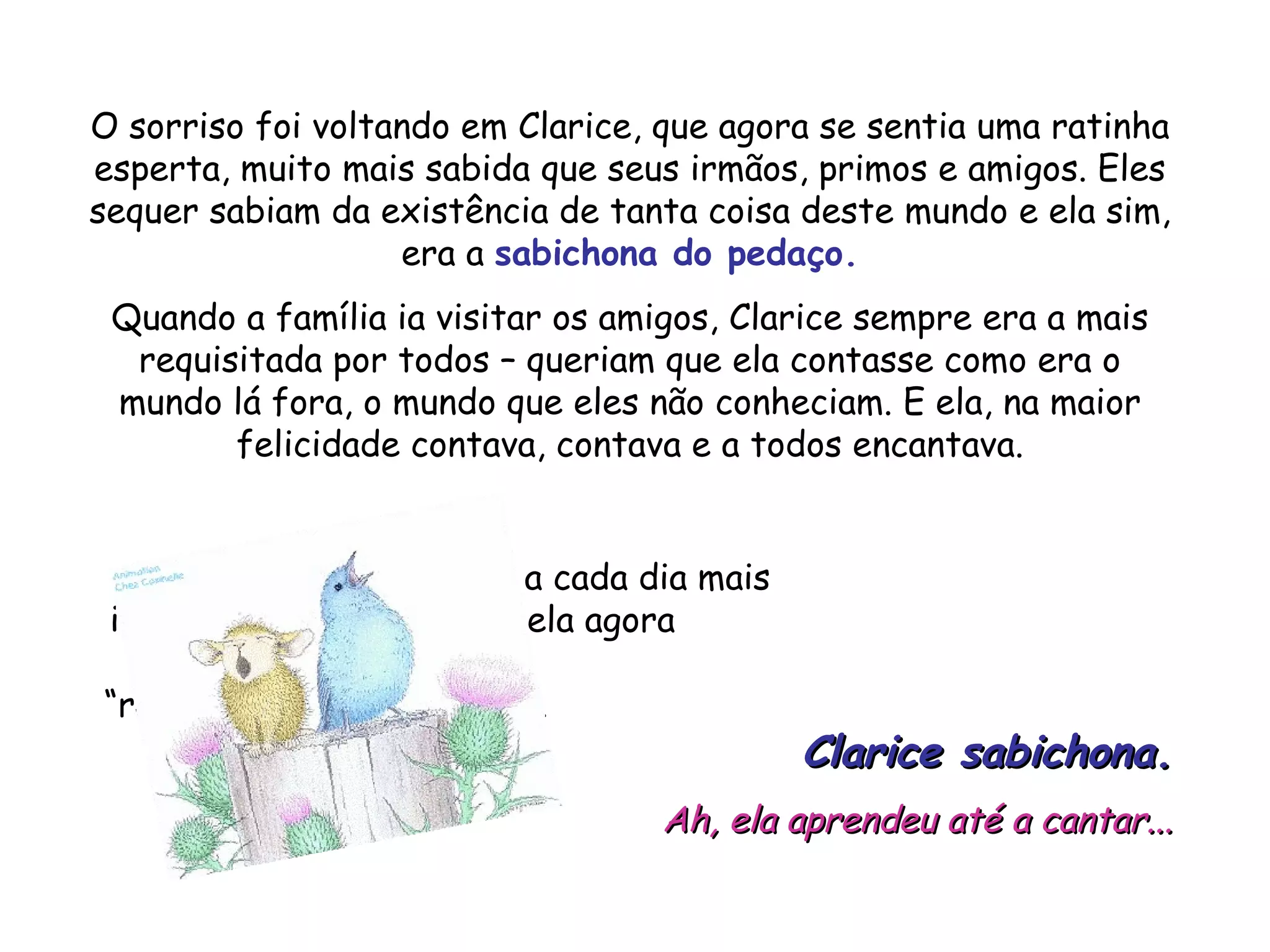 O sorriso foi voltando em Clarice, que agora se sentia uma ratinha esperta, muito mais sabida que seus irmãos, primos e amigos. Eles sequer sabiam da existência de tanta coisa deste mundo e ela sim, era a sabichona do pedaço. Quando a família ia visitar os amigos, Clarice sempre era a mais requisitada por todos – queriam que ela contasse como era o mundo lá fora, o mundo que eles não conheciam. E ela, na maior felicidade contava, contava e a todos encantava. A vida de Clarice ficou a cada dia mais interessante, divertida e ela agora é conhecida como “ratinha de biblioteca” ou... Clarice sabichona. Ah, ela aprendeu até a cantar...