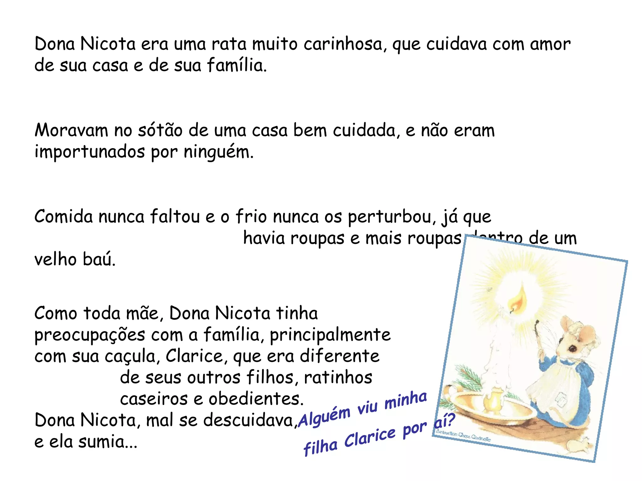 Dona Nicota era uma rata muito carinhosa, que cuidava com amor de sua casa e de sua família. Moravam no sótão de uma casa bem cuidada, e não eram importunados por ninguém. Comida nunca faltou e o frio nunca os perturbou, já que havia roupas e mais roupas dentro de um velho baú. Como toda mãe, Dona Nicota tinha preocupações com a família, principalmente com sua caçula, Clarice, que era diferente de seus outros filhos, ratinhos caseiros e obedientes. Dona Nicota, mal se descuidava, e ela sumia... Alguém viu minha filha Clarice por aí?