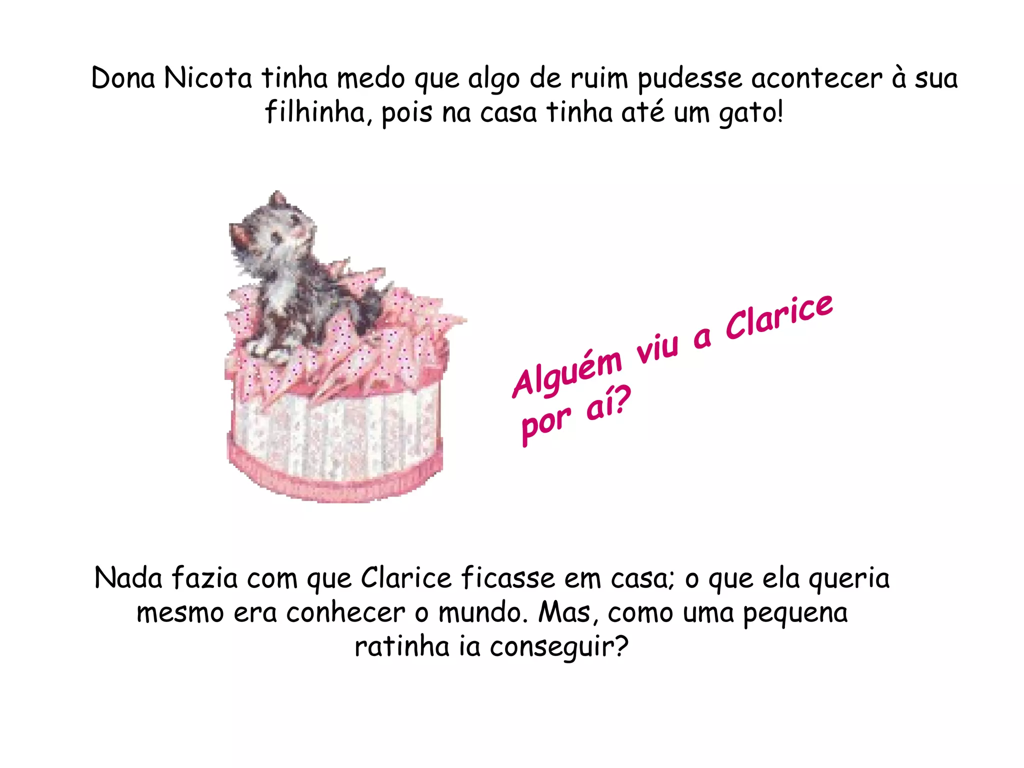 Dona Nicota tinha medo que algo de ruim pudesse acontecer à sua filhinha, pois na casa tinha até um gato! Alguém viu a Clarice por aí? Nada fazia com que Clarice ficasse em casa; o que ela queria mesmo era conhecer o mundo. Mas, como uma pequena ratinha ia conseguir?