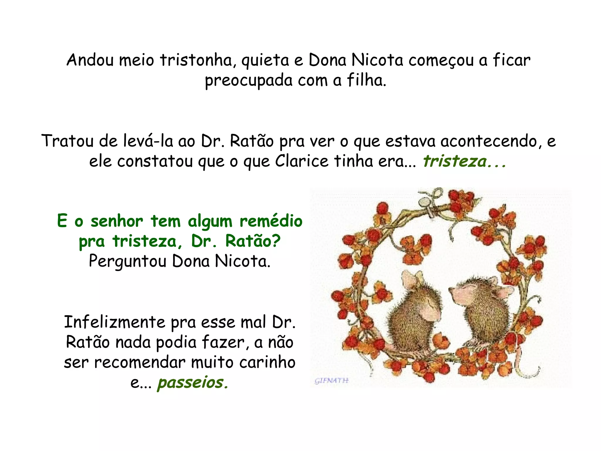 Andou meio tristonha, quieta e Dona Nicota começou a ficar preocupada com a filha. Tratou de levá-la ao Dr. Ratão pra ver o que estava acontecendo, e ele constatou que o que Clarice tinha era... tristeza... E o senhor tem algum remédio pra tristeza, Dr. Ratão? Perguntou Dona Nicota. Infelizmente pra esse mal Dr. Ratão nada podia fazer, a não ser recomendar muito carinho e... passeios.