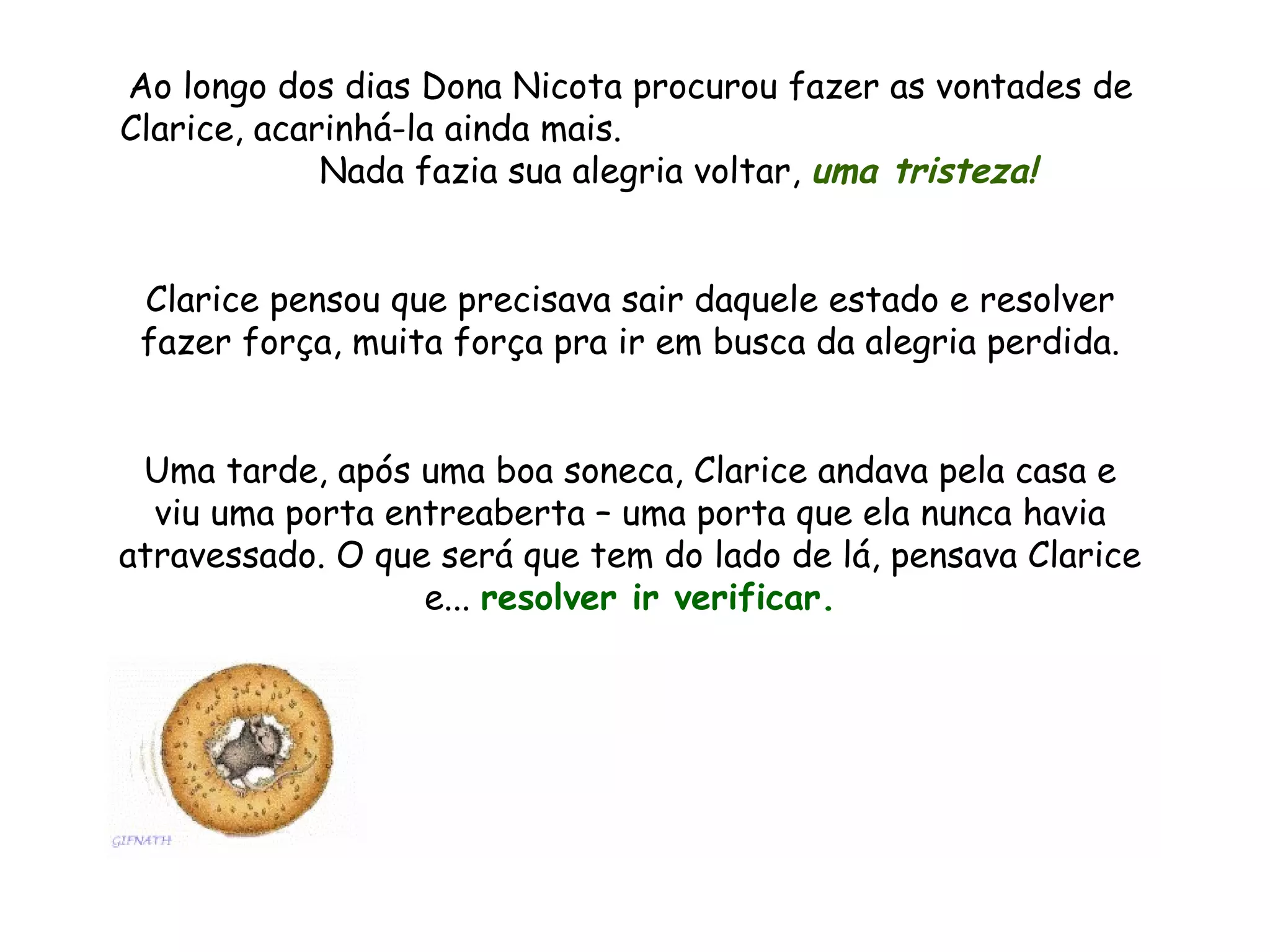 Ao longo dos dias Dona Nicota procurou fazer as vontades de Clarice, acarinhá-la ainda mais. Nada fazia sua alegria voltar, uma tristeza! Clarice pensou que precisava sair daquele estado e resolver fazer força, muita força pra ir em busca da alegria perdida. Uma tarde, após uma boa soneca, Clarice andava pela casa e viu uma porta entreaberta – uma porta que ela nunca havia atravessado. O que será que tem do lado de lá, pensava Clarice e... resolver ir verificar.