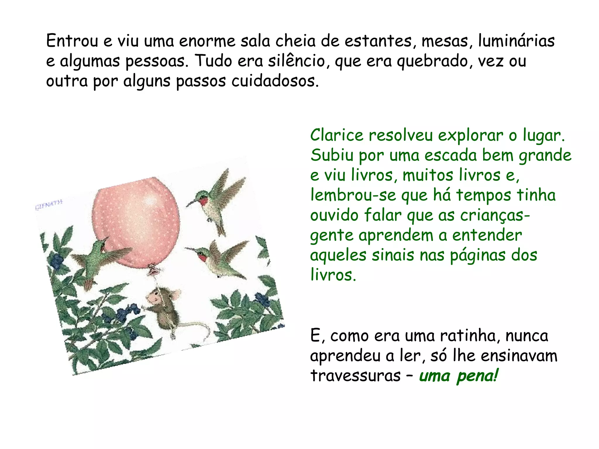 Clarice resolveu explorar o lugar. Subiu por uma escada bem grande e viu livros, muitos livros e, lembrou-se que há tempos tinha ouvido falar que as crianças-gente aprendem a entender aqueles sinais nas páginas dos livros. E, como era uma ratinha, nunca aprendeu a ler, só lhe ensinavam travessuras – uma pena! Entrou e viu uma enorme sala cheia de estantes, mesas, luminárias e algumas pessoas. Tudo era silêncio, que era quebrado, vez ou outra por alguns passos cuidadosos.
