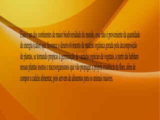 Essaéumdoscontinentesdemaiorbiodiversidadedomundo,essefatoéprovenientedaquantidade
deenergia(calor)quefavoreceodesenvolvimentodematériaorgânicageradapeladecomposição
deplantas,setornandopropícioàgerminaçãodevariadasespéciesdevegetais,apartirdaíhabitam
nessasplantasinsetosemicroorganismosquevãopropagaraprópriaexistênciadaflora,alémde
comporacadeiaalimentar,poisservemdealimentosparaosanimaismaiores.