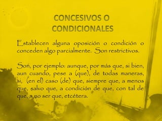 Establecen alguna oposición o condición o
conceden algo parcialmente. Son restrictivos.
Son, por ejemplo: aunque, por más que, si bien,
aun cuando, pese a (que), de todas maneras,
si, (en el) caso (de) que, siempre que, a menos
que, salvo que, a condición de que, con tal de
que, a no ser que, etcétera.
 
