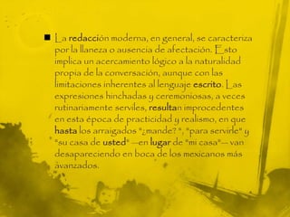  La redacción moderna, en general, se caracteriza
por la llaneza o ausencia de afectación. Esto
implica un acercamiento lógico a la naturalidad
propia de la conversación, aunque con las
limitaciones inherentes al lenguaje escrito. Las
expresiones hinchadas y ceremoniosas, a veces
rutinariamente serviles, resultan improcedentes
en esta época de practicidad y realismo, en que
hasta los arraigados "¿mande? ", "para servirle" y
"su casa de usted" —en lugar de "mi casa"— van
desapareciendo en boca de los mexicanos más
avanzados.
 
