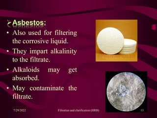 Asbestos:
• Also used for filtering
the corrosive liquid.
• They impart alkalinity
to the filtrate.
• Alkaloids may get
absorbed.
• May contaminate the
filtrate.
7/29/2022 Filtration and clarification (HRB) 13
 