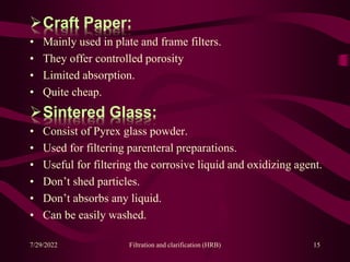 Craft Paper:
• Mainly used in plate and frame filters.
• They offer controlled porosity
• Limited absorption.
• Quite cheap.
Sintered Glass:
• Consist of Pyrex glass powder.
• Used for filtering parenteral preparations.
• Useful for filtering the corrosive liquid and oxidizing agent.
• Don’t shed particles.
• Don’t absorbs any liquid.
• Can be easily washed.
7/29/2022 Filtration and clarification (HRB) 15
 