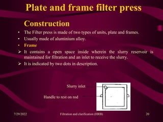 Construction
• The Filter press is made of two types of units, plate and frames.
• Usually made of aluminium alloy.
• Frame
 It contains a open space inside wherein the slurry reservoir is
maintained for filtration and an inlet to receive the slurry.
 It is indicated by two dots in description.
20
Slurry inlet
Handle to rest on rod
Plate and frame filter press
7/29/2022 Filtration and clarification (HRB)
 