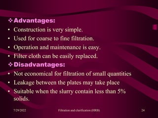 Advantages:
• Construction is very simple.
• Used for coarse to fine filtration.
• Operation and maintenance is easy.
• Filter cloth can be easily replaced.
Disadvantages:
• Not economical for filtration of small quantities
• Leakage between the plates may take place
• Suitable when the slurry contain less than 5%
solids.
7/29/2022 Filtration and clarification (HRB) 24
 