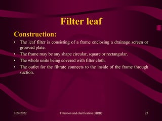 Filter leaf
Construction:
• The leaf filter is consisting of a frame enclosing a drainage screen or
grooved plate.
• The frame may be any shape circular, square or rectangular.
• The whole unite being covered with filter cloth.
• The outlet for the filtrate connects to the inside of the frame through
suction.
25
7/29/2022 Filtration and clarification (HRB)
 
