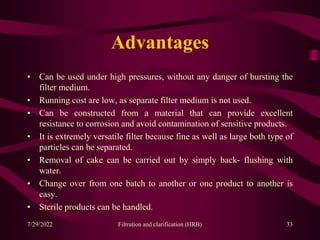 Advantages
• Can be used under high pressures, without any danger of bursting the
filter medium.
• Running cost are low, as separate filter medium is not used.
• Can be constructed from a material that can provide excellent
resistance to corrosion and avoid contamination of sensitive products.
• It is extremely versatile filter because fine as well as large both type of
particles can be separated.
• Removal of cake can be carried out by simply back- flushing with
water.
• Change over from one batch to another or one product to another is
easy.
• Sterile products can be handled.
33
7/29/2022 Filtration and clarification (HRB)
 