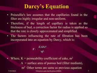 Darcy’s Equation
• Poiseullie's law assumes that the capillaries found in the
filter are highly irregular and non-uniform.
• Therefore, if the length of capillary is taken as the
thickness of bed, a correction factor for radius is applied so
that the rate is closely approximated and simplified.
• The factors influencing the rate of filtration has been
incorporated into an equation by Darcy, which is:
• Where, K = permeability coefficient of cake, m2
A = surface area of porous bed (filter medium),
m2 Other terms are same as previous equation
7
7/29/2022 Filtration and clarification (HRB)
 