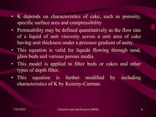 • K depends on characteristics of cake, such as porosity,
specific surface area and compressibility
• Permeability may be defined quantitatively as the flow rate
of a liquid of unit viscosity across a unit area of cake
having unit thickness under a pressure gradient of unity.
• This equation is valid for liquids flowing through sand,
glass beds and various porous media.
• This model is applied to filter beds or cakes and other
types of depth filter.
• This equation is further modified by including
characteristics of K by Kozeny-Carman.
8
7/29/2022 Filtration and clarification (HRB)
 