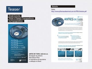 Hotsite
Teaser                                               Visite:
                                                     http://www.pfizersaudeanimal.com.br/PDFs/hotsite.pdf

Email-Convite
Visite o Espaço Transparência
na Expogenética




                       ANTES DE TUDO, informe-se.
                       Divulgação da palestra:
                       Marcadores Pfizer.
                       A importância da descoberta
                       e validação no Brasil.
 