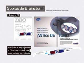 Sobras de Brainstorm                                                           Ideias não produzidas ou veiculadas


Anúncio 3D




ANTES DE TUDO, veja como                                                                                               e e conh
                                                                                                              Destaqu os Marcadores P
                                                                                                                                          rto
                                                                                                                                eça de pe r.
                                                                                                                                        fize
                                                                                                              Clarifide,


a Pfizer trouxe o DNA para                                                       DNA
                                                                                                               ANTES DE
                                                                                                                          TUDO, Ma
                                                                                                                                  rcadores
                                                                                                                                             Pfizer.




                                                                        trouxe o
                                                               a Pfizer
                                                   , veja como
mais perto da sua realidade.   para   ma
                                        DE TUDO sua realidade.
                                         is perto da
 