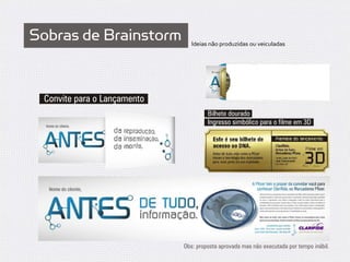 Sobras de Brainstorm            Ideias não produzidas ou veiculadas




 Convite para o Lançamento
                                      Bilhete dourado
                                      Ingresso simbólico para o filme em 3D




                             Obs: proposta aprovada mas não executada por tempo inábil.
 