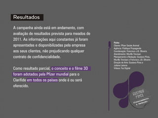 Resultados
A campanha ainda está em andamento, com
avaliação de resultados prevista para meados de
2011. As informações aqui constantes já foram
                                                  Ficha:
apresentadas e disponibilizadas pela empresa      Cliente: Pfizer Saúde Animal
                                                  Agência: Publique Propaganda
aos seus clientes, não prejudicando qualquer      Coordenação: Francisco J.B. Oliveira
                                                  Atendimento: Murillo Trevisan
contrato de confidencialidade.                    Planejamento e Redação: Gustavo Pires,
                                                  Murillo Trevisan e Francisco J.B. Oliveira
                                                  Direção de Arte: Gustavo Pires e
                                                  Juliana Laterza
Como resultado parcial, o conceito e o filme 3D   Vídeos: Faz Digital

foram adotados pela Pfizer mundial para o
Clarifide em todos os países onde é ou será
oferecido.
                                                                              vo
                                                                        gusta
                                                                               s
                                                                          pire       nto
                                                                                 ame
                                                                            n e j a çã o
                                                                        P la R e d
                                                                           &
 