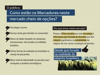 O público:
  Como estão os Marcadores neste
  mercado cheio de opções?
  Tecnologia recente.                            Por que entrar neste mercado?
  Serviço ainda gera dúvidas no consumidor.      Porque a Pfizer acredita que esta tecnologia é
                                                 informação para tomada de decisões que têm
  Banco de dados baseado em pesquisas
                                                 impacto significativo na rentabilidade do
  internacionais, não focadas na realidade
                                                 negócio de cria, recria e produção de bovinos.
  brasileira.

  Outras formas de avaliação já enraizadas no    Desde que focada
  manejo do pecuarista.                          na realidade do
  Baixo nível de elasticidade na pecuária para
                                                 rebanho brasileiro.
  inovações e produtos tecnológicos.
 