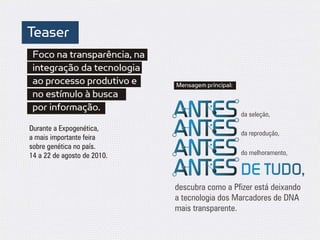 Teaser
 Foco na transparência, na
 integração da tecnologia
 ao processo produtivo e     Mensagem principal:
 no estímulo à busca
 por informação.
                                                   da seleção,

Durante a Expogenética,
                                                   da reprodução,
a mais importante feira
sobre genética no país.
14 a 22 de agosto de 2010.                         do melhoramento,

                                                   DE TUDO,
                             descubra como a Pfizer está deixando
                             a tecnologia dos Marcadores de DNA
                             mais transparente.
 
