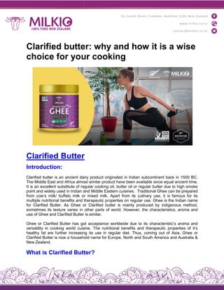 Clarified butter: why and how it is a wise
choice for your cooking
Clarified Butter
Introduction:
Clarified butter is an ancient dairy
The Middle East and Africa almost
It is an excellent substitute of regular
point and widely used in Indian and
from cow’s milk/ buffalo milk or
multiple nutritional benefits and
for Clarified Butter. As Ghee or
sometimes its texture varies in
use of Ghee and Clarified Butter
Ghee or Clarified Butter has got
versatility in cooking world cuisine.
healthy fat are further increasing
Clarified Butter is now a household
New Zealand.
What is Clarified Butter
Clarified butter: why and how it is a wise
choice for your cooking
r
dairy product originated in Indian subcontinent back
almost similar product have been available since equal
regular cooking oil, butter oil or regular butter due
and Middle Eastern cuisines. Traditional Ghee
or mixed milk. Apart from its culinary use, it is
therapeutic properties on regular use. Ghee is
or Clarified butter is mainly produced by indigenous
other parts of world. However, the characteristics,
Butter is similar.
got acceptance worldwide due to its characteristic’s
cuisine. The nutritional benefits and therapeutic
increasing its use in regular diet. Thus, coming out of
household name for Europe, North and South America
Butter?
Clarified butter: why and how it is a wise
back in 1500 BC.
equal ancient time.
due to high smoke
can be prepared
is famous for its
the Indian name
indigenous method,
characteristics, aroma and
characteristic’s aroma and
properties of it’s
of Asia, Ghee or
America and Australia &
 