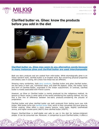 Clarified butter vs. Ghee: know the products
before you add in the diet
Clarified butter vs. Ghee
in many instances ghee
Both are dairy products and are
Indian Sanskrit work, clarified
and dietary uses in cooing, let’s
Showing many similarities, both
are the same in their use, nutritional
and form of Clarified Butter, originated
butter is mostly associated with
However, as Ghee or Clarified
texture or flavor varies in other
find a fine line of difference
preparation.
Clarified butter and ghee clarified
butter. Milk butter turns into clarified
further cooking. Ghee offers
aroma, and higher smoke point
Organic Clarified Ghee is shelf
people. It can be consumed raw.
Clarified butter vs. Ghee: know the products
before you add in the diet
Ghee may seem to you alternative words
ghee and clarified butter are used interchangeably
are cooked from milk-butter. While etymologically
butter is an English word. But concerning physical
let’s check how these two act different.
both dairy products, Clarified butter and ghee
nutritional value, and shelf life aspects. Ghee, th
originated in the Indian subcontinent. In contrast,
with French cuisine.
Clarified butter is mainly produced by the indigenous
other parts of the world considering the cooking method.
difference between two dairy products considering
clarified butter are both produced from boiling
clarified butter first, which is then converted into
a more creamy texture, nutty taste, slightly
point (482°F) than clarified butter (450°F).
shelf-stable and safe to use in the diet for lactose
raw. Moreover, in comparison to pure Clarified butter,
Clarified butter vs. Ghee: know the products
words because
interchangeably
etymologically ghee is an
physical properties
clarified butter,
the Indian name
contrast, Clarified
indigenous method, its
method. You can
the process of
boiling pure cow milk
into pure ghee by
slightly caramelized
lactose-intolerant
butter, it offers a
 