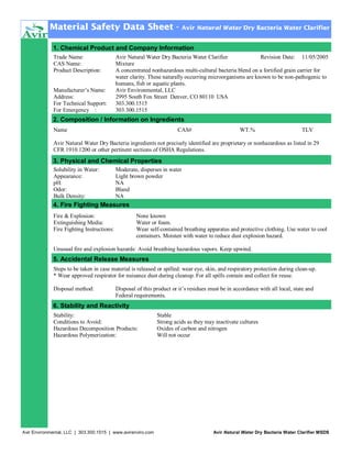 Material Safety Data Sheet -

Avir Natural Water Dry Bacteria Water Clarifier

1. Chemical Product and Company Information
Trade Name:
CAS Name:
Product Description:
Manufacturer’s Name:
Address:
For Technical Support:
For Emergency :

Avir Natural Water Dry Bacteria Water Clarifier
Revision Date: 11/05/2005
Mixture
A concentrated nonhazardous multi-cultural bacteria blend on a fortified grain carrier for
water clarity. These naturally occurring microorganisms are known to be non-pathogenic to
humans, fish or aquatic plants.
Avir Environmental, LLC
2995 South Fox Street Denver, CO 80110 USA
303.300.1515
303.300.1515

2. Composition / Information on Ingredients
Name

CAS#

WT.%

TLV

Avir Natural Water Dry Bacteria ingredients not precisely identified are proprietary or nonhazardous as listed in 29
CFR 1910.1200 or other pertinent sections of OSHA Regulations.

3. Physical and Chemical Properties
Solubility in Water:
Appearance:
pH:
Odor:
Bulk Density:

Moderate, disperses in water
Light brown powder
NA
Bland
NA

4. Fire Fighting Measures
Fire & Explosion:
Extinguishing Media:
Fire Fighting Instructions:

None known
Water or foam.
Wear self-contained breathing apparatus and protective clothing. Use water to cool
containers. Moisten with water to reduce dust explosion hazard.

Unusual fire and explosion hazards: Avoid breathing hazardous vapors. Keep upwind.

5. Accidental Release Measures
Steps to be taken in case material is released or spilled: wear eye, skin, and respiratory protection during clean-up.
* Wear approved respirator for nuisance dust during cleanup. For all spills contain and collect for reuse.
Disposal method:

Disposal of this product or it’s residues must be in accordance with all local, state and
Federal requirements.

6. Stability and Reactivity
Stability:
Conditions to Avoid:
Hazardous Decomposition Products:
Hazardous Polymerization:

Avir Environmental, LLC | 303.300.1515 | www.avirenviro.com

Stable
Strong acids as they may inactivate cultures
Oxides of carbon and nitrogen
Will not occur

Avir Natural Water Dry Bacteria Water Clarifier MSDS

 