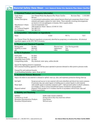 Material Safety Data Sheet -

Avir Natural Water Dry Bacteria Plus Water Clarifier

1. Chemical Product and Company Information
Trade Name:
CAS Name:
Product Description:
Manufacturer’s Name:
Address:
For Technical Support:
For Emergency :

Avir Natural Water Dry Bacteria Plus Water Clarifier
Revision Date: 11/05/2005
Mixture
A concentrated nonhazardous multi-cultural bacteria blend and a proprietary blend of trace
minerals and organic catalyst for water clarity. These naturally occurring microorganisms
are known to be non-pathogenic to humans, fish or aquatic plants.
Avir Environmental, LLC
2995 South Fox Street Denver, CO 80110 USA
303.300.1515
303.300.1515

2. Composition / Information on Ingredients
Name

CAS#

WT.%

TLV

Avir Natural Water Dry Bacteria ingredients not precisely identified are proprietary or nonhazardous. All chemical
ingredients appear on the EPA TSCA Inventory.

3. Physical and Chemical Properties
Boiling point:
Solubility in water:
pH:

No data
Minimal
6.5 – 7.5

Physical state:
Appearance:
Odor:

Free flowing powder
Tan
Mild

4. Fire & Explosion
Flash point:
Auto-ignition temp:
Flammable limits (STP):
Extinguishing media:

No Data
No Data
No Data
Dry chemical, water spray, carbon dioxide

Special fire fighting protective equipment:
Self-contained breathing apparatus with full face piece operated in pressure-demand or other positive pressure mode.
Unusual fire and explosion hazards:
Avoid breathing hazardous vapors. Keep upwind.

5. Accidental Release Measures
Steps to be taken in case material is released or spilled: wear eye, skin, and respiratory protection during clean-up.
Soil Spill:
Water Spill:
Disposal method:

Sweep up and recover or mix material with moist absorbent and shovel into waste container.
If necessary dig a pit, pond, lagoon or holding area to contain liquid or solid material.
Add suitable agent to neutralize material to pH 7. Add activated carbon to absorb substance.
Use dredges or lifts to extract immobilized masses of pollution and precipitates.
Disposal of this product or it’s residues must be in accordance with all local, state and
Federal requirements.

6. Stability and Reactivity
Stability:
Conditions to Avoid:
Hazardous Decomposition Products:
Hazardous Polymerization:

Avir Environmental, LLC | 303.300.1515 | www.avirenviro.com

Stable under normal conditions
Strong acids as they may inactivate cultures
None known
Will not occur

Avir Natural Water Dry Bacteria Plus Water Clarifier MSDS

 