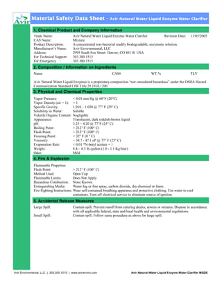 Material Safety Data Sheet -

Avir Natural Water Liquid Enzyme Water Clarifier

1. Chemical Product and Company Information
Trade Name:
CAS Name:
Product Description:
Manufacturer’s Name:
Address:
For Technical Support:
For Emergency :

Avir Natural Water Liquid Enzyme Water Clarifier
Revision Date:
Mixture
A concentrated non-bacterial readily biodegradable, enzymatic solution.
Avir Environmental, LLC
2995 South Fox Street Denver, CO 80110 USA
303.300.1515
303.300.1515

11/05/2005

2. Composition / Information on Ingredients
Name

CAS#

WT.%

TLV

Avir Natural Water Liquid Enzymes is a proprietary composition “not considered hazardous” under the OSHA Hazard
Communication Standard CFR Title 29 1910.1200.

3. Physical and Chemical Properties
Vapor Pressure:
Vapor Density (air = 1):
Specific Gravity:
Solubility in Water:
Volatile Organic Content:
Appearance:
pH:
Boiling Point:
Flash Point:
Freezing Point:
Viscosity:
Evaporation Rate:
Weight:
Odor:

< 0.01 mm Hg @ 68°F (20°C)
>1
1.010 – 1.020 @ 77° F (25° C)
Soluble
Negligible
Translucent, dark reddish-brown liquid
3.25 – 4.20 @ 77°F (25° C)
> 212° F (100° C)
> 212° F (100° C)
< 32° F (0 ° C)
~ 38.7 - 47.1 cP @ 77° F (25° C)
< 0.01 *N-butyl acetate = 1
8.4 – 8.5 lb./gallon (1.0 - 1.1 Kg/liter)
Mild

4. Fire & Explosion
Flammable Properties
Flash Point:
> 212° F (100° C)
Method Used:
Open Cup
Flammable Limits:
Does Not Apply
Hazardous Combustion: None Known
Extinguishing Media:
Water fog or fine spray, carbon dioxide, dry chemical or foam.
Fire Fighting Instructions: Wear self-contained breathing apparatus and protective clothing. Use water to cool
containers. Turn off electrical service to eliminate source of ignition.

5. Accidental Release Measures
Large Spill:
Small Spill:

Contain spill. Prevent runoff from entering drains, sewers or streams. Dispose in accordance
with all applicable federal, state and local health and environmental regulations.
Contain spill. Follow same procedure as above for large spill.

Avir Environmental, LLC | 303.300.1515 | www.avirenviro.com

Avir Natural Water Liquid Enzyme Water Clarifier MSDS

 
