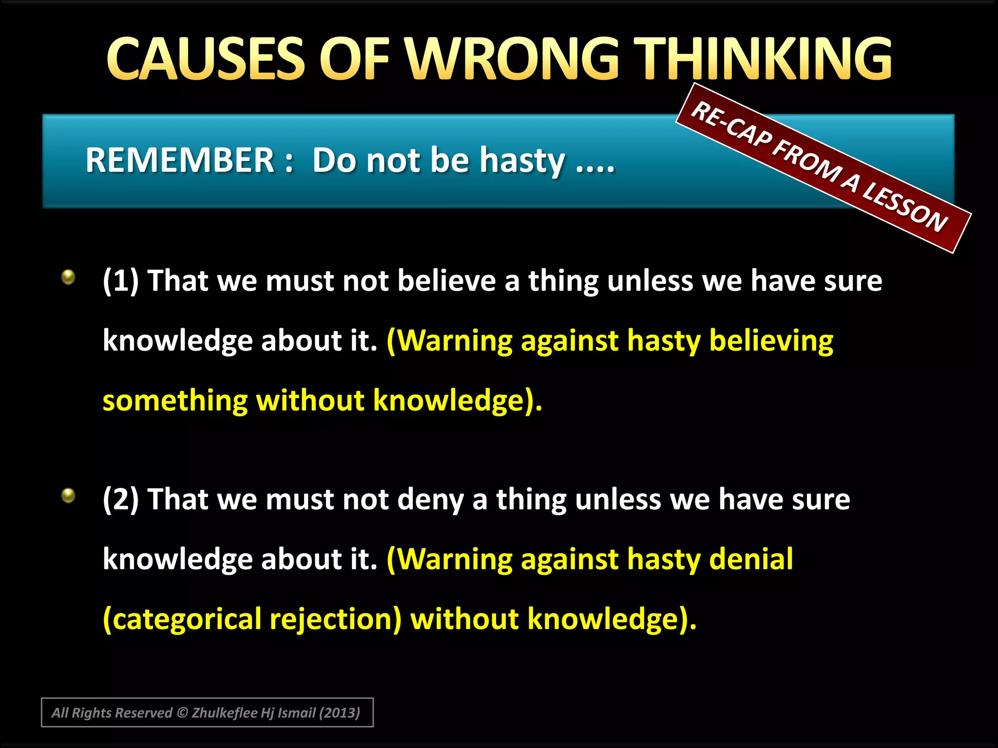 REMEMBER : Do not be hasty ....
(1) That we must not believe a thing unless we have sure
knowledge about it. (Warning against hasty believing
something without knowledge).
(2) That we must not deny a thing unless we have sure
knowledge about it. (Warning against hasty denial
(categorical rejection) without knowledge).
All Rights Reserved © Zhulkeflee Hj Ismail (2013)

 