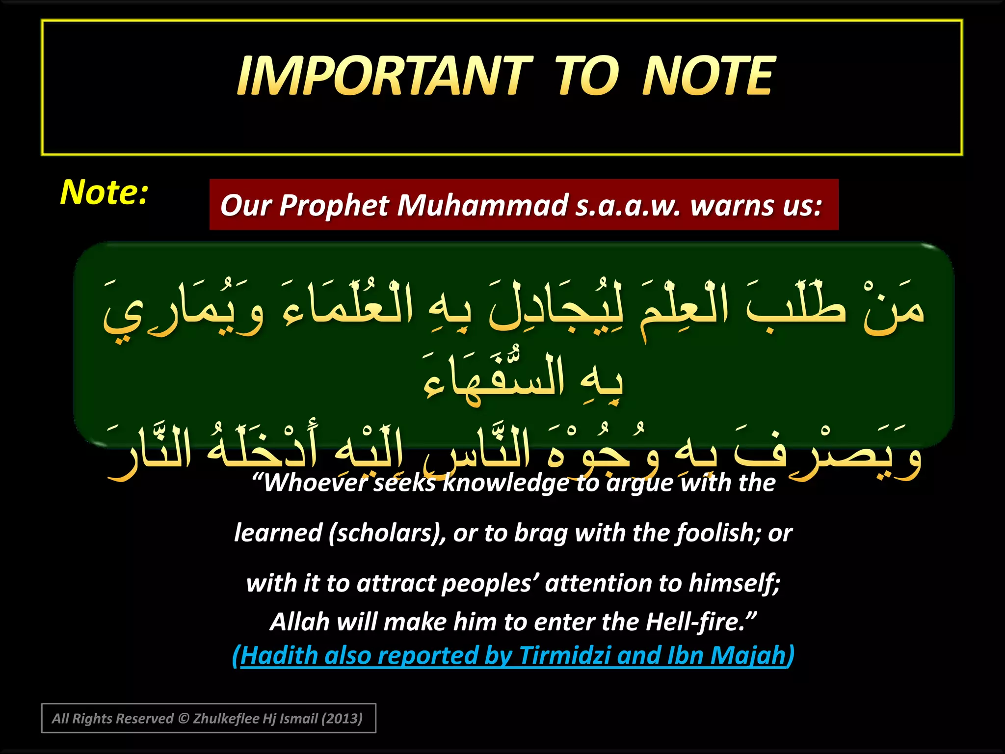 Note:

Our Prophet Muhammad s.a.a.w. warns us:

“Whoever seeks knowledge to argue with the
learned (scholars), or to brag with the foolish; or
with it to attract peoples’ attention to himself;
Allah will make him to enter the Hell-fire.”
(Hadith also reported by Tirmidzi and Ibn Majah)
All Rights Reserved © Zhulkeflee Hj Ismail (2013)

 
