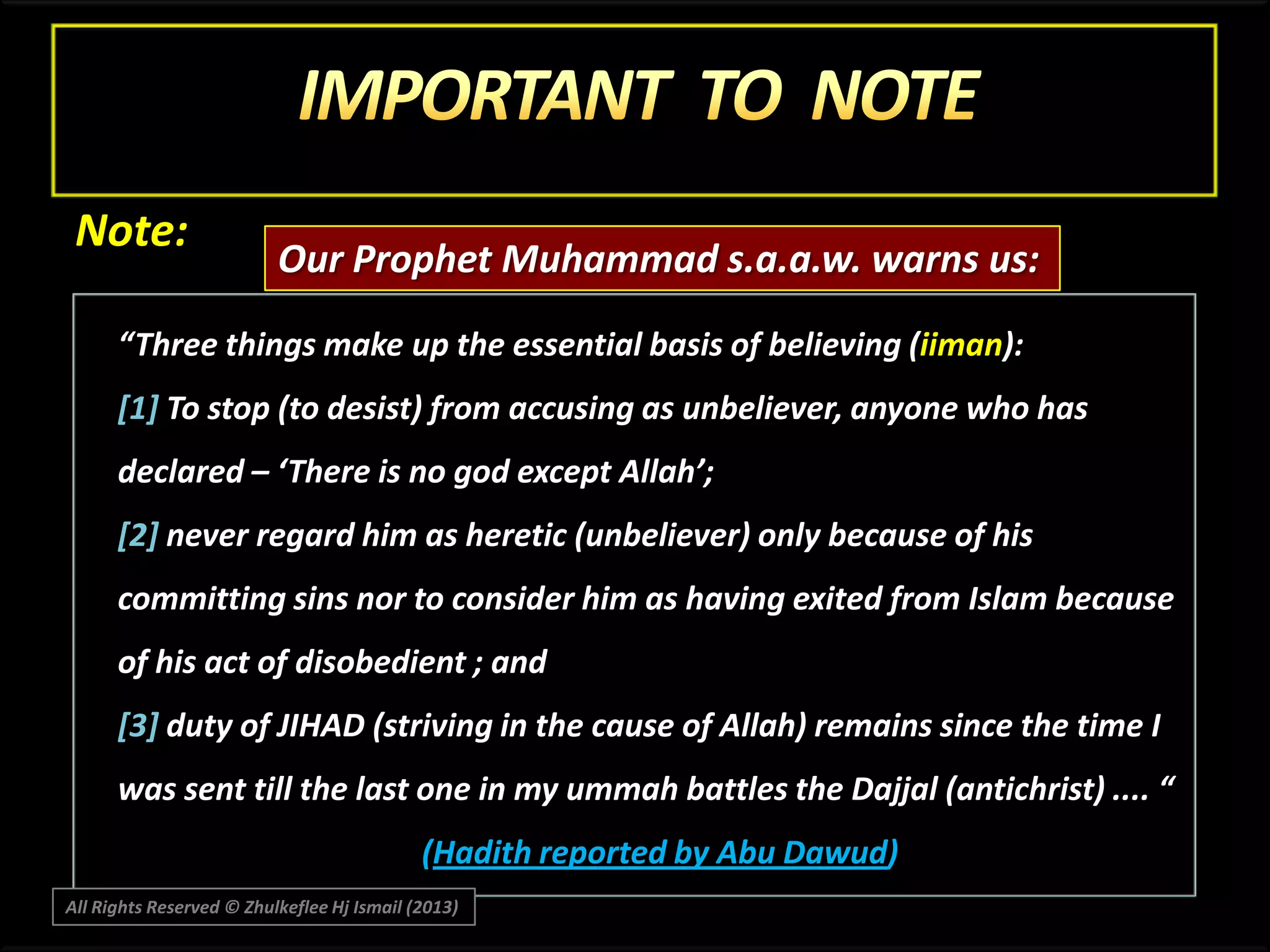 Note:

Our Prophet Muhammad s.a.a.w. warns us:

“Three things make up the essential basis of believing (iiman):
[1] To stop (to desist) from accusing as unbeliever, anyone who has
declared – ‘There is no god except Allah’;
[2] never regard him as heretic (unbeliever) only because of his
committing sins nor to consider him as having exited from Islam because
of his act of disobedient ; and
[3] duty of JIHAD (striving in the cause of Allah) remains since the time I
was sent till the last one in my ummah battles the Dajjal (antichrist) .... “
(Hadith reported by Abu Dawud)
All Rights Reserved © Zhulkeflee Hj Ismail (2013)

 