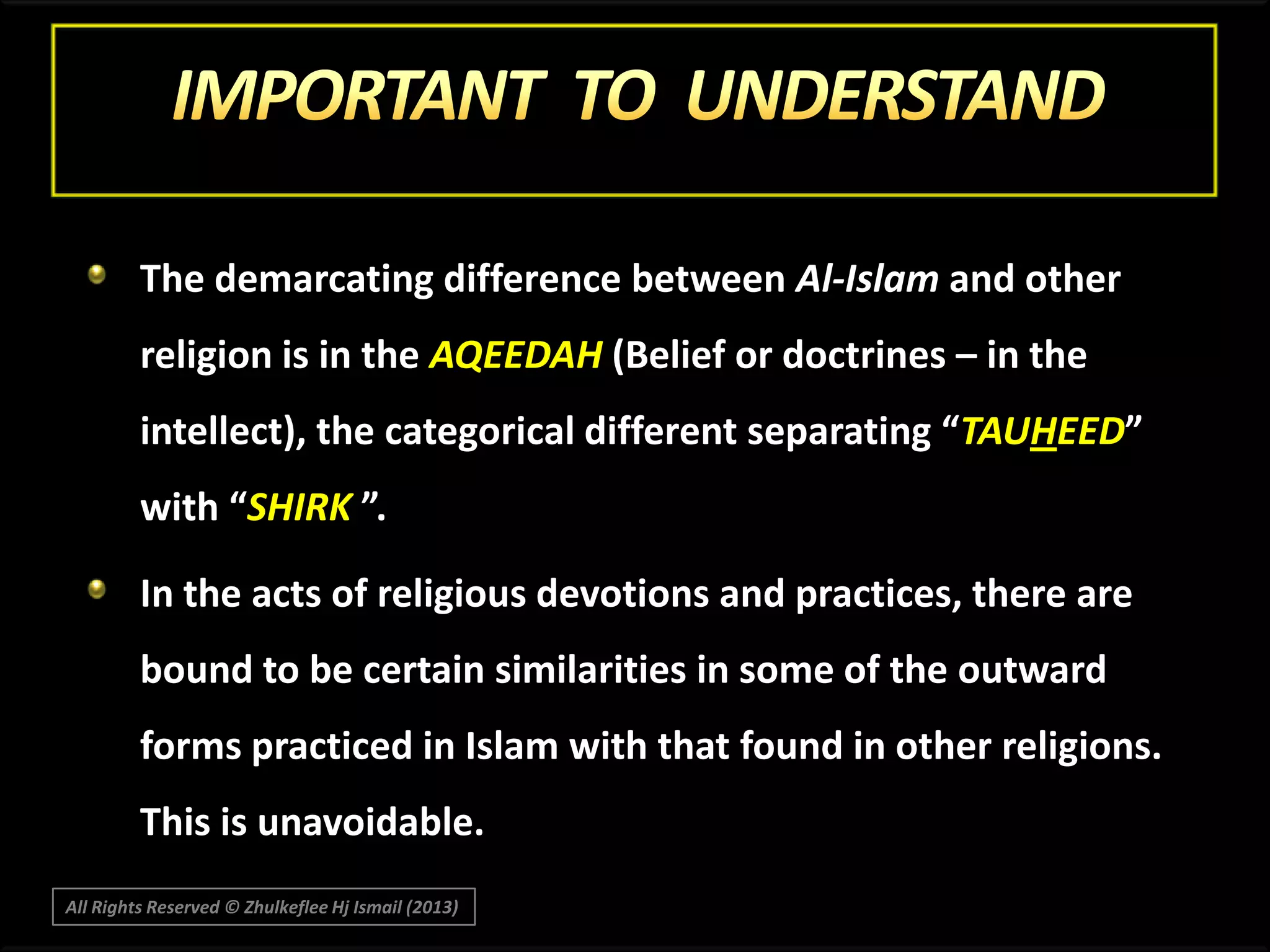 The demarcating difference between Al-Islam and other

religion is in the AQEEDAH (Belief or doctrines – in the
intellect), the categorical different separating “TAUHEED”
with “SHIRK ”.

In the acts of religious devotions and practices, there are
bound to be certain similarities in some of the outward
forms practiced in Islam with that found in other religions.
This is unavoidable.
All Rights Reserved © Zhulkeflee Hj Ismail (2013)

 